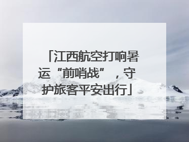 江西航空打响暑运“前哨战”，守护旅客平安出行