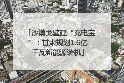 沙漠戈壁建“充电宝”：甘肃规划1.6亿千瓦新能源装机