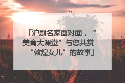 沪剧名家面对面，“美育大课堂”与您共赏“敦煌女儿”的故事