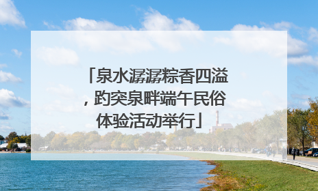 泉水潺潺粽香四溢，趵突泉畔端午民俗体验活动举行