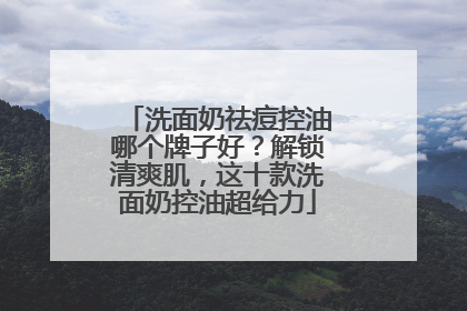 洗面奶祛痘控油哪个牌子好？解锁清爽肌，这十款洗面奶控油超给力