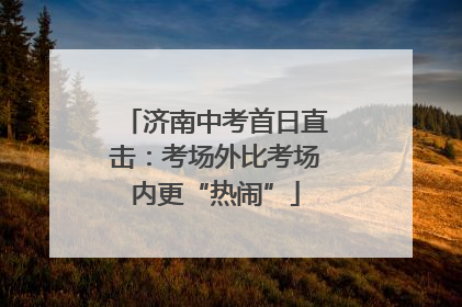 济南中考首日直击：考场外比考场内更“热闹”