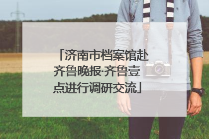 济南市档案馆赴齐鲁晚报·齐鲁壹点进行调研交流