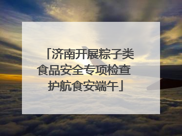 济南开展粽子类食品安全专项检查 护航食安端午
