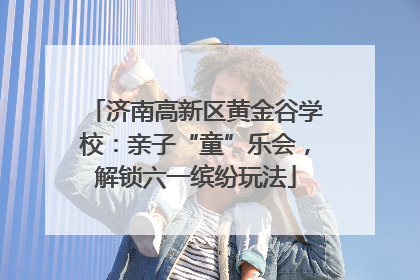 济南高新区黄金谷学校：亲子“童”乐会，解锁六一缤纷玩法