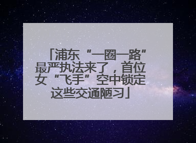 浦东“一圈一路”最严执法来了，首位女“飞手”空中锁定这些交通陋习