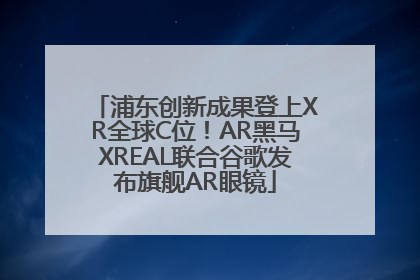 浦东创新成果登上XR全球C位！AR黑马XREAL联合谷歌发布旗舰AR眼镜