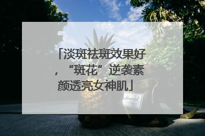 淡斑祛斑效果好，“斑花”逆袭素颜透亮女神肌