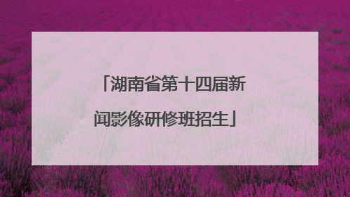 湖南省第十四届新闻影像研修班招生