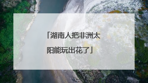 湖南人把非洲太阳能玩出花了