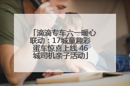 滴滴专车六一暖心联动：17城童趣彩蛋车惊喜上线 46城司机亲子活动