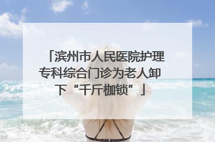 滨州市人民医院护理专科综合门诊为老人卸下“千斤枷锁”