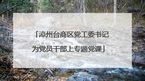 漳州台商区党工委书记为党员干部上专题党课