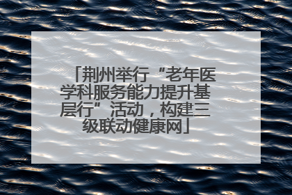 荆州举行“老年医学科服务能力提升基层行”活动，构建三级联动健康网