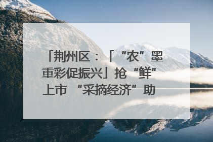 荆州区：「“农”墨重彩促振兴」抢“鲜”上市 “采摘经济”助农“甜蜜增收”
