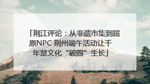 荆江评论：从非遗市集到屈原NPC 荆州端午活动让千年楚文化“破圈”生长
