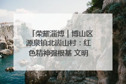 荣耀淄博｜博山区源泉镇北崮山村：红色精神强根基 文明新风润山乡