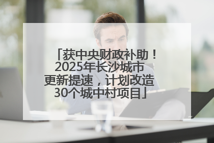 获中央财政补助！2025年长沙城市更新提速，计划改造30个城中村项目