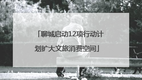 聊城启动12项行动计划扩大文旅消费空间