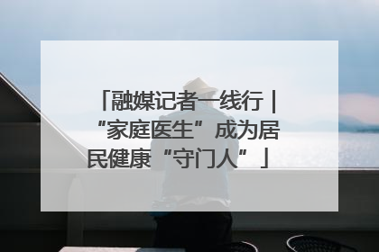 融媒记者一线行｜“家庭医生”成为居民健康“守门人”