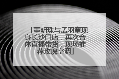 董明珠与孟羽童现身长沙门店，再次合体直播带货，现场推荐玫瑰空调