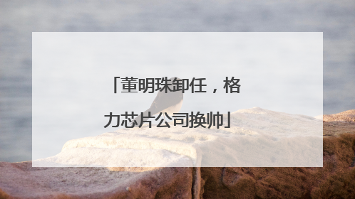 董明珠卸任，格力芯片公司换帅