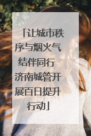 让城市秩序与烟火气结伴同行 济南城管开展百日提升行动
