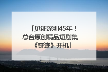 见证深圳45年！总台原创精品短剧集《奇迹》开机