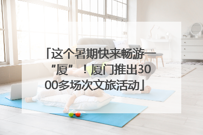 这个暑期快来畅游一“厦”！厦门推出3000多场次文旅活动