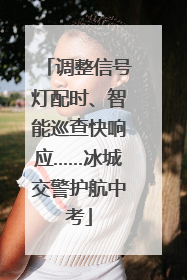调整信号灯配时、智能巡查快响应……冰城交警护航中考