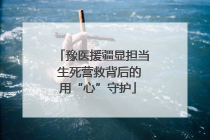 豫医援疆显担当 生死营救背后的用“心”守护