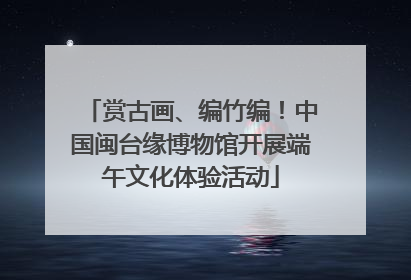 赏古画、编竹编！中国闽台缘博物馆开展端午文化体验活动