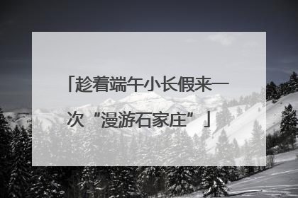 趁着端午小长假来一次“漫游石家庄”
