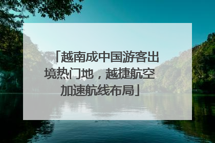 越南成中国游客出境热门地，越捷航空加速航线布局