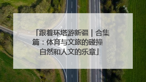 跟着环塔游新疆｜合集篇：体育与文旅的碰撞 自然和人文的乐章