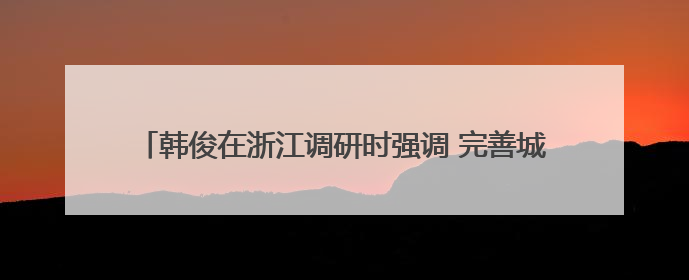 韩俊在浙江调研时强调 完善城乡融合发展体制机制 推进学习运用“千万工程”经验走深走实