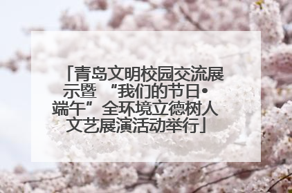 青岛文明校园交流展示暨 “我们的节日•端午”全环境立德树人文艺展演活动举行