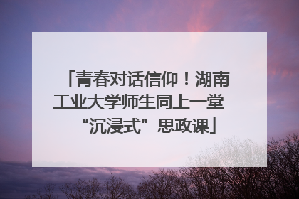 青春对话信仰！湖南工业大学师生同上一堂“沉浸式”思政课