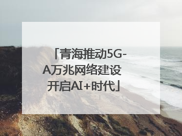 青海推动5G-A万兆网络建设 开启AI+时代