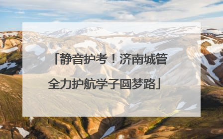 静音护考！济南城管全力护航学子圆梦路
