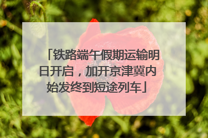 铁路端午假期运输明日开启，加开京津冀内始发终到短途列车