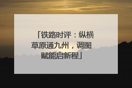 铁路时评：纵横草原通九州，调图赋能启新程