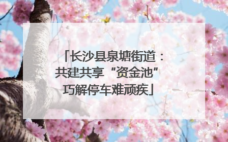 长沙县泉塘街道：共建共享“资金池” 巧解停车难顽疾
