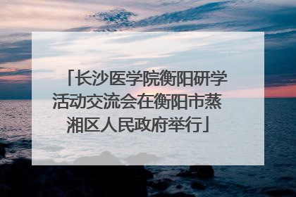 长沙医学院衡阳研学活动交流会在衡阳市蒸湘区人民政府举行