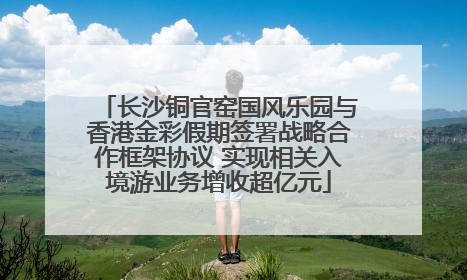 长沙铜官窑国风乐园与香港金彩假期签署战略合作框架协议 实现相关入境游业务增收超亿元