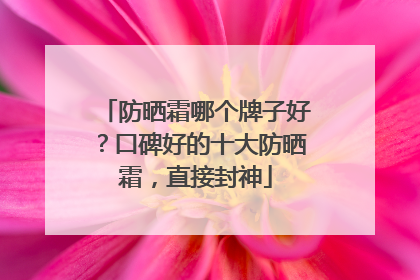 防晒霜哪个牌子好？口碑好的十大防晒霜，直接封神