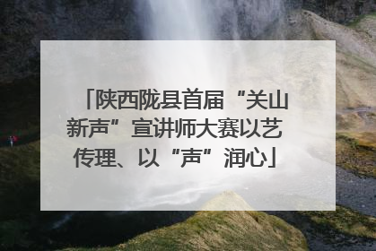 陕西陇县首届“关山新声”宣讲师大赛以艺传理、以“声”润心