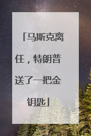 马斯克离任，特朗普送了一把金钥匙