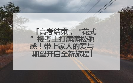 高考结束，“花式”接考主打满满松弛感！带上家人的爱与期望开启全新旅程
