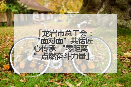 龙岩市总工会：“面对面”共话匠心传承 “零距离”点燃奋斗力量